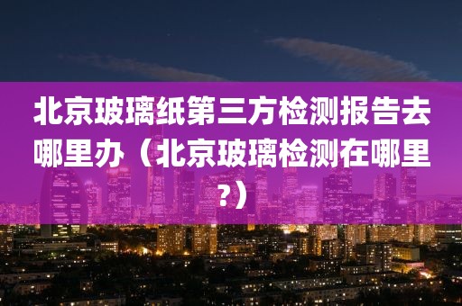 北京玻璃纸第三方检测报告去哪里办（北京玻璃检测在哪里?）