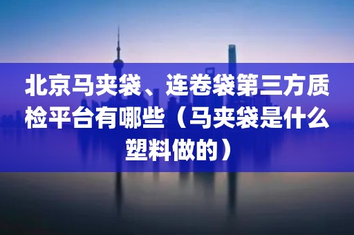 北京马夹袋、连卷袋第三方质检平台有哪些（马夹袋是什么塑料做的）