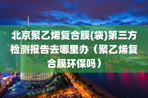 北京聚乙烯复合膜(袋)第三方检测报告去哪里办（聚乙烯复合膜环保吗）