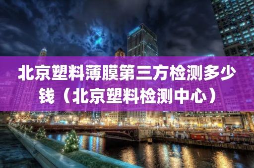 北京塑料薄膜第三方检测多少钱（北京塑料检测中心）