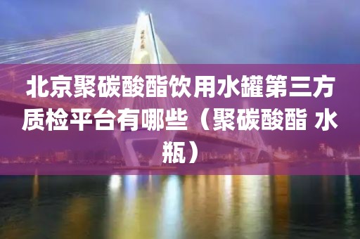 北京聚碳酸酯饮用水罐第三方质检平台有哪些（聚碳酸酯 水瓶）