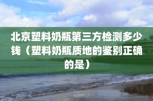 北京塑料奶瓶第三方检测多少钱（塑料奶瓶质地的鉴别正确的是）