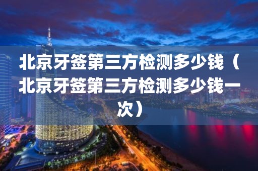 北京牙签第三方检测多少钱（北京牙签第三方检测多少钱一次）