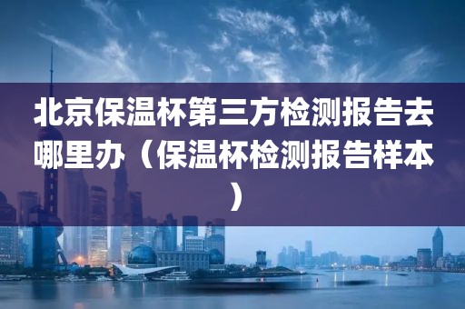 北京保温杯第三方检测报告去哪里办（保温杯检测报告样本）