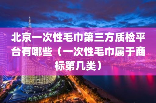 北京一次性毛巾第三方质检平台有哪些（一次性毛巾属于商标第几类）