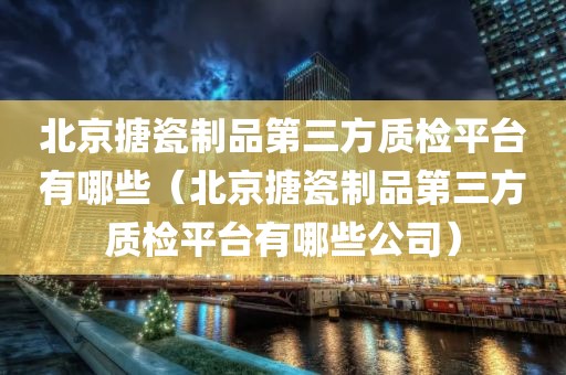 北京搪瓷制品第三方质检平台有哪些（北京搪瓷制品第三方质检平台有哪些公司）