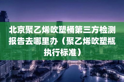 北京聚乙烯吹塑桶第三方检测报告去哪里办（聚乙烯吹塑瓶执行标准）