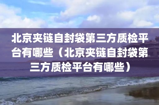 北京夹链自封袋第三方质检平台有哪些（北京夹链自封袋第三方质检平台有哪些）