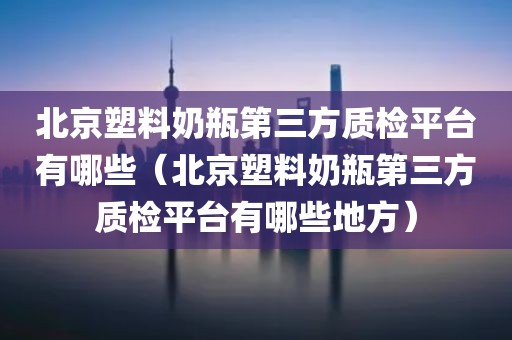 北京塑料奶瓶第三方质检平台有哪些（北京塑料奶瓶第三方质检平台有哪些地方）