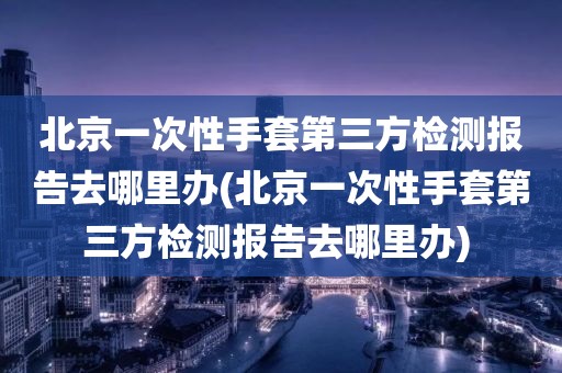 北京一次性手套第三方检测报告去哪里办(北京一次性手套第三方检测报告去哪里办) 