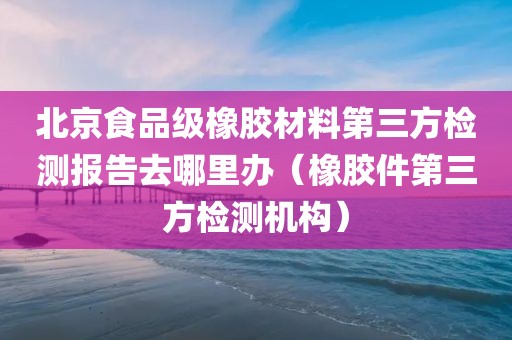 北京食品级橡胶材料第三方检测报告去哪里办（橡胶件第三方检测机构）