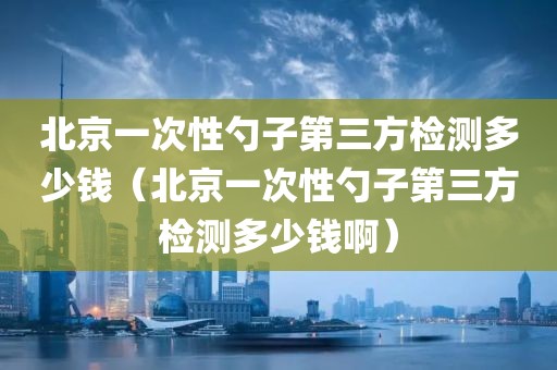 北京一次性勺子第三方检测多少钱（北京一次性勺子第三方检测多少钱啊）