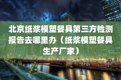 北京纸浆模塑餐具第三方检测报告去哪里办（纸浆模塑餐具生产厂家）