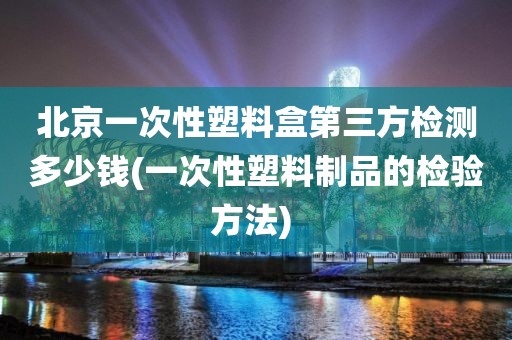 北京一次性塑料盒第三方检测多少钱(一次性塑料制品的检验方法) 