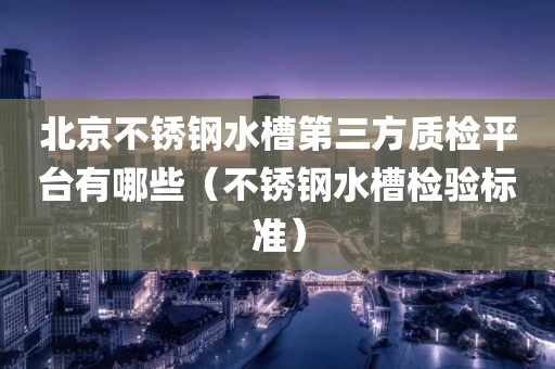 北京不锈钢水槽第三方质检平台有哪些（不锈钢水槽检验标准）