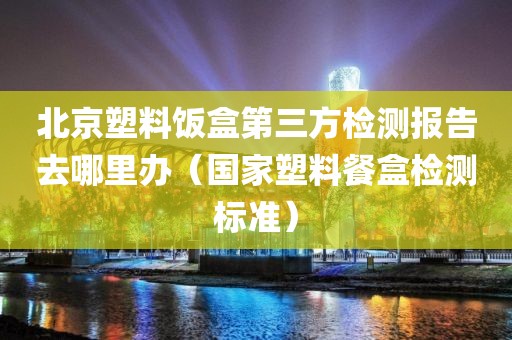 北京塑料饭盒第三方检测报告去哪里办（国家塑料餐盒检测标准）