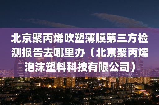 北京聚丙烯吹塑薄膜第三方检测报告去哪里办（北京聚丙烯泡沫塑料科技有限公司）