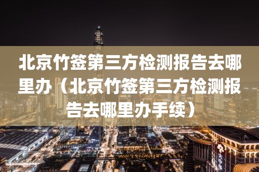 北京竹签第三方检测报告去哪里办（北京竹签第三方检测报告去哪里办手续）