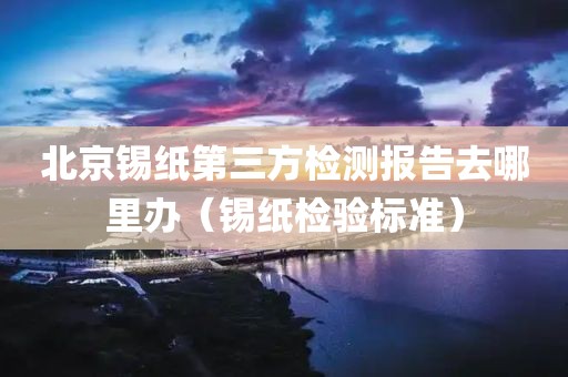 北京锡纸第三方检测报告去哪里办（锡纸检验标准）