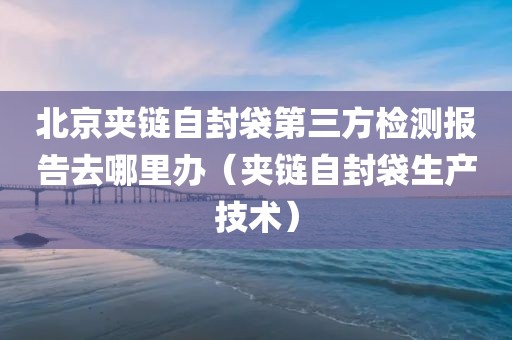 北京夹链自封袋第三方检测报告去哪里办（夹链自封袋生产技术）