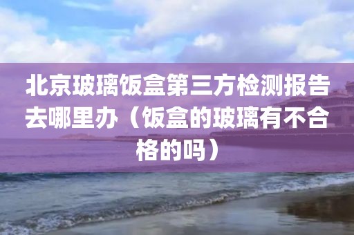 北京玻璃饭盒第三方检测报告去哪里办（饭盒的玻璃有不合格的吗）