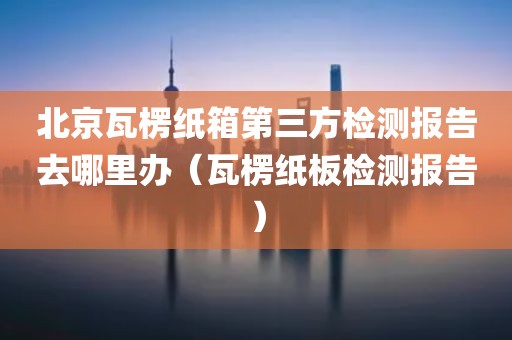 北京瓦楞纸箱第三方检测报告去哪里办（瓦楞纸板检测报告）