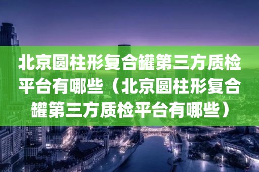 北京圆柱形复合罐第三方质检平台有哪些（北京圆柱形复合罐第三方质检平台有哪些）