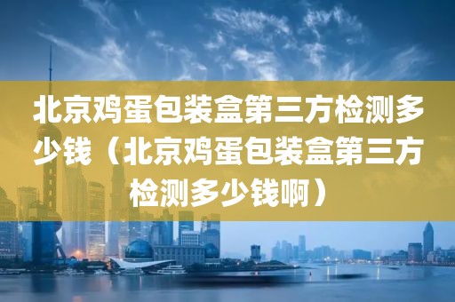 北京鸡蛋包装盒第三方检测多少钱（北京鸡蛋包装盒第三方检测多少钱啊）