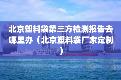 北京塑料袋第三方检测报告去哪里办（北京塑料袋厂家定制）