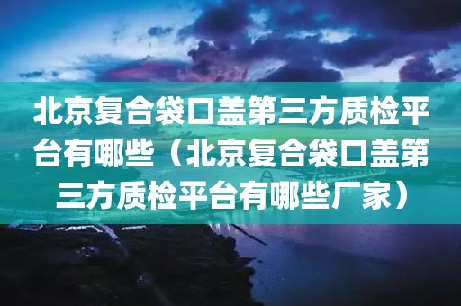 北京复合袋口盖第三方质检平台有哪些（北京复合袋口盖第三方质检平台有哪些厂家）