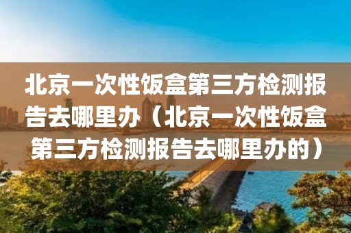 北京一次性饭盒第三方检测报告去哪里办（北京一次性饭盒第三方检测报告去哪里办的）