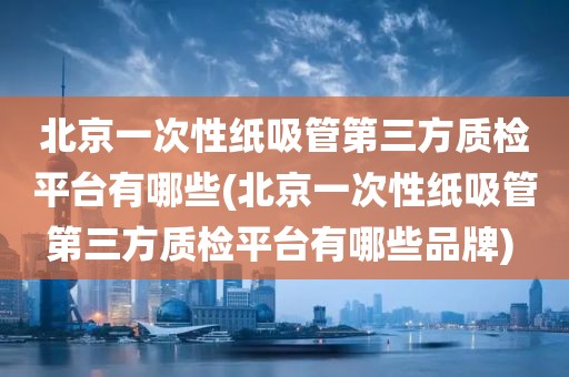 北京一次性纸吸管第三方质检平台有哪些(北京一次性纸吸管第三方质检平台有哪些品牌) 