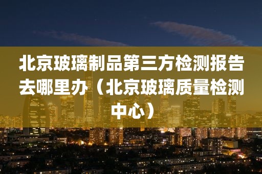 北京玻璃制品第三方检测报告去哪里办（北京玻璃质量检测中心）