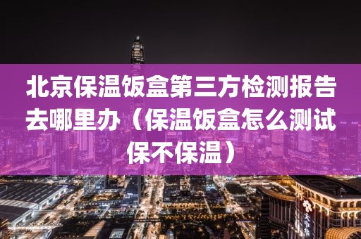 北京保温饭盒第三方检测报告去哪里办（保温饭盒怎么测试保不保温）