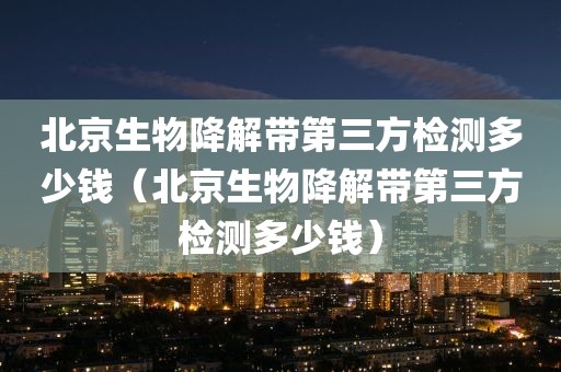 北京生物降解带第三方检测多少钱（北京生物降解带第三方检测多少钱）